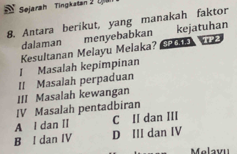 Sejarah Tingkatan 2 Ujiah
8. Antara berikut, yang manakah faktor
dalaman menyebabkan kejatuhan
Kesultanan Melayu Melaka? SP613 TP2
I Masalah kepimpinan
II Masalah perpaduan
III Masalah kewangan
IV Masalah pentadbiran
A l dan II C II dan III
B I dan IV D III dan IV
Melavu