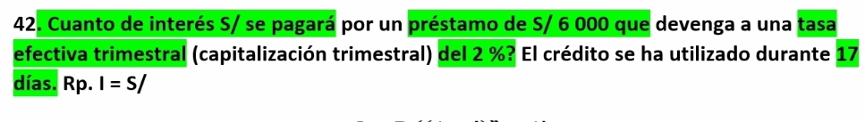 Cuanto de interés S/ se pagará por un préstamo de S/ 6 000 que devenga a una tasa 
efectiva trimestral (capitalización trimestral) del 2 %? El crédito se ha utilizado durante 17
días. Rp. I=S/