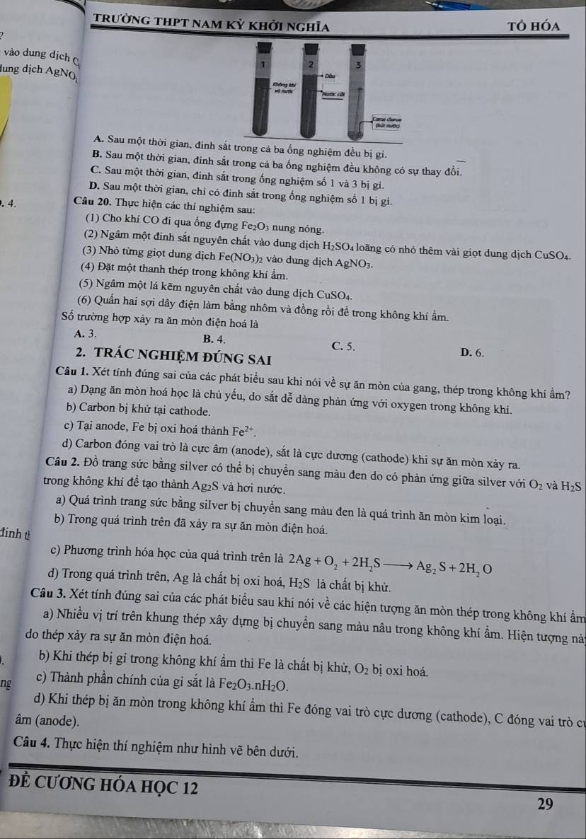 trường thpt nam kỳ khởi nghĩa tô hóa
vào dung dịch 
lung dịch AgNQ
A. Sau một thời gian, đinh sắg cả ba ống nghiệm đều bị gi.
B. Sau một thời gian, đinh sắt trong cả ba ống nghiệm đều không có sự thay đổi.
C. Sau một thời gian, đinh sắt trong ống nghiệm số 1 và 3 bị gi.
D. Sau một thời gian, chỉ có đinh sắt trong ống nghiệm số 1 bị gi.
. 4. Câu 20. Thực hiện các thí nghiệm sau:
(1) Cho khí CO đi qua ống đựng Fe_2O_3 n ng nóng.
(2) Ngầm một đinh sắt nguyên chất vào dung dịch H₂ SO 4 loãng có nhỏ thêm vài giọt dung dịch CuSO4.
(3) Nhỏ từng giọt dung dịch Fe(NO_3)_2 2 vào dung dịch AgNO3.
(4) Đặt một thanh thép trong không khí ẩm.
(5) Ngâm một lá kẽm nguyên chất vào dung dịch CuSO₄.
(6) Quần hai sợi dây điện làm bằng nhôm và đồng rồi đề trong không khí ẩm.
ố trường hợp xảy ra ăn mòn điện hoá là
A. 3. B. 4. C. 5.
2. TRÁC NGHIỆM ĐÚNG SAI
D. 6.
Câu 1. Xét tính đúng sai của các phát biểu sau khi nói về sự ăn mòn của gang, thép trong không khí ẩm?
a) Dạng ăn mòn hoá học là chủ yếu, do sắt dễ dàng phản ứng với oxygen trong không khí.
b) Carbon bị khử tại cathode.
c) Tại anode, Fe bị oxi hoá thành Fe^(2+).
d) Carbon đóng vai trò là cực âm (anode), sắt là cực dương (cathode) khi sự ăn mòn xảy ra.
Câu 2. Đồ trang sức bằng silver có thể bị chuyển sang màu đen do có phản ứng giữa silver với O_2 và H_2S
trong không khí để tạo thành Ag₂S và hơi nước.
a) Quá trình trang sức bằng silver bị chuyển sang màu đen là quá trình ăn mòn kim loại.
b) Trong quá trình trên đã xảy ra sự ăn mòn điện hoá.
đinh t 2Ag+O_2+2H_2Sto Ag_2S+2H_2O
c) Phương trình hóa học của quá trình trên là
d) Trong quá trình trên, Ag là chất bị oxi hoá, H_2S là chất bị khử.
Câu 3. Xét tính đúng sai của các phát biểu sau khi nói về các hiện tượng ăn mòn thép trong không khí ẩm
a) Nhiều vị trí trên khung thép xây dựng bị chuyền sang màu nâu trong không khí ẩm. Hiện tượng nà
do thép xảy ra sự ăn mòn điện hoá.
b) Khi thép bị gi trong không khí ẩm thì Fe là chất bị khử, O_2 bị oxi hoá.
ng c) Thành phần chính của gi sắt là Fe_2 O_3.nH_2O.
d) Khi thép bị ăn mòn trong không khí ẩm thì Fe đóng vai trò cực dương (cathode), C đóng vai trò cư
âm (anode).
Câu 4. Thực hiện thí nghiệm như hình vẽ bên dưới.
Đề CươNG HÓA HọC 12
29
