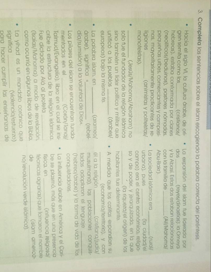 Completa las sentencias sobre el islam escogiendo la palabra correcta del paréntesis.
Hacia el siglo VI, la cultura árabe, de ori- La expansión del islam fue liderada por
gen semita como los_ (cristianos/ dos _ (reyes/dinastías): la Omeya
hebreos), estaba conformada por clanes y la Abasí. Estas dos estaban relacionadas
(neolíticos/beduinos), pastores nómadas, con la familia de _(Alí/Mahoma/
pequeñas urbes, comerciantes y campesi- Abu-Bakr).
nos, mayoritariamente practicantes de re La sociedad islámica era _(rural/
ligiones _(animistas y politeístas/ urbana), pues _(la ciudad/el
monoteístas).
campo) era el centro económico, religio-
_(Jesús/Mahoma/Abraham) no so y de poder, y jerarquizada, en la que
solo fue el fundador de la religión islámica _(la riqueza/el origen) de los
sino también un líder político y militar que habitantes fue determinante.
unificó a los pueblos _(árabes/ A medida que los califas expandían su
europeos) bajo la misma fe. _(economía/territorio), y con
La palabra islam, en _(arameo/ él a la religión _(cristiana/judia/
árabe), significa «_ (rebel- musulmana), las poblaciones conquis--
día/sumisión) a la voluntad de Dios». tadas adoptaron el lenguaje_
Los pilares del islam se encuentran funda- (hebreo/árabe) y la forma de vida de los
mentados en el _(Corán/Tanaj/ conquistadores.
Talmud/Evangelio), libro en el cual se ins-  La influencia árabe en América y el Cari-
cribe la estructura de la religión islámica. be se plasmó, más que en una presencia
Fue dictado por Alá al profeta _fisica, en _(influencia religiosa/
(Isaías/Mahoma) a modo de revelación, técnicas agrarias) que tomaron el nombre
como ocurrió en algunos libros de la Biblia. de _(islam america
La yihad es un mandato coránico que no/revolución verde islámica).
significa _(violencia/esfuerzo)
para hacer cumplir las enseñanzas de