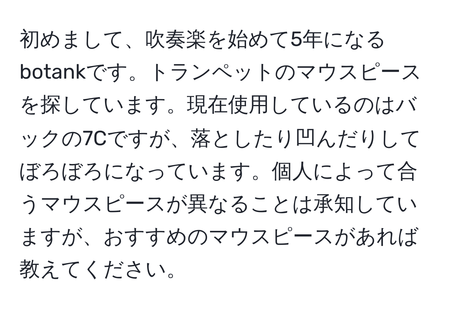 初めまして、吹奏楽を始めて5年になるbotankです。トランペットのマウスピースを探しています。現在使用しているのはバックの7Cですが、落としたり凹んだりしてぼろぼろになっています。個人によって合うマウスピースが異なることは承知していますが、おすすめのマウスピースがあれば教えてください。