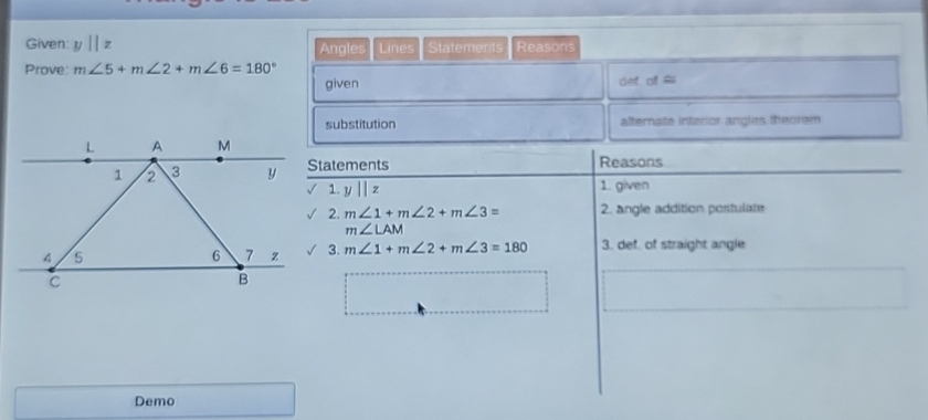 Given: y||z Angles Lines Statements Reasons 
Prove: m∠ 5+m∠ 2+m∠ 6=180°
given def of $ 
substitution alternate interior angles theorem 
Statements Reasons 
1. y||z 1. given 
2. m∠ 1+m∠ 2+m∠ 3= 2. angle addition postulate
m∠ LAM
3. m∠ 1+m∠ 2+m∠ 3=180 3. def, of straight angle 
Demo