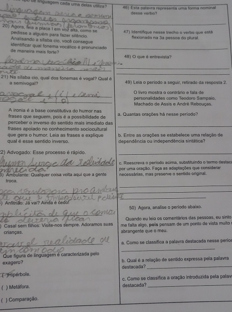 linguagem cada uma delas utiliza 46) Esta palavra representa uma forma nominal
_
desse verbo?
_
_
20) Agora, leia a placa I em voz alta, como se 47) Identifique nesse trecho o verbo que está
pedisse a alguém para fazer silêncio
Analisando a sílaba cio, você consegue flexionado na 3ª pessoa do plural.
identificar qual fonema vocálico é pronunciado_
de maneira mais forte? 48) O que é entrevista?
_
__
_
21) Na sílaba cio, qual dos fonemas é vogal? Qual é 49) Leia o período a sequir, retirado da resposta 2.
a semivogal?
_
O livro mostra o contrário e fala de
_
personalidades como Teodoro Sampaio,
Machado de Assis e André Rebouças
A ironia é a base constitutiva do humor nas
frases que seguem, pois é a possibilidade de a. Quantas orações há nesse período?
_
perceber o inverso do sentido mais imediato das
frases apoiado no conhecimento sociocultural 
que gera o humor. Leia as frases e explique b. Entre as orações se estabelece uma relação de
qual é esse sentido inverso. dependência ou independência sintática?
22) Advogado: Esse processo é rápido._
_
c. Reescreva o período acima, substituindo o termo destac
por uma oração. Faça as adaptações que considerar
3) Ambulante: Qualquer coisa volta aquí que a gente necessárias, mas preserve o sentido original.
_
troca.
_
_
_
1) Anfitrião: Já vai? Ainda é cedo!
50) Agora, analise o período abaixo.
_
Quando eu leio os comentários das pessoas, eu sinto
) Casal sem filhos: Visite-nos sempre. Adoramos suas me falta algo, pols pensam de um ponto de vista muito
crianças. abrangente que o meu.
_
a. Como se classifica a palavra destacada nesse períod
_
Que figura de linguagem é caracterizada pelo
exagero? b. Qual é a relação de sentido expressa pela palavra
destacada?_
)Hipérbole
c. Como se classifica a oração introduzida pela palav
 ) Metáfora. destacada?_
) Comparação.