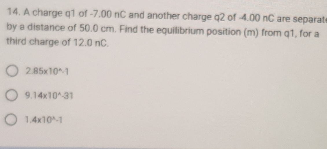 A charge q1 of -7.00 nC and another charge q2 of -4.00 nC are separat
by a distance of 50.0 cm. Find the equilibrium position (m) from q1, for a
third charge of 12.0 nC.
2.85* 10^(wedge)-1
9.14* 10^(wedge)-31
1.4* 10^(wedge)-1