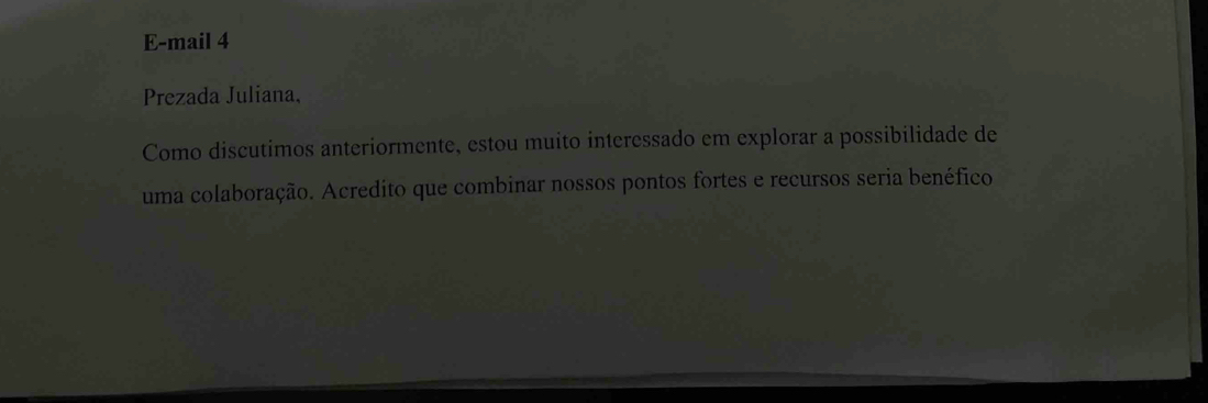 E-mail 4 
Prezada Juliana, 
Como discutimos anteriormente, estou muito interessado em explorar a possibilidade de 
uma colaboração. Acredito que combinar nossos pontos fortes e recursos seria benéfico