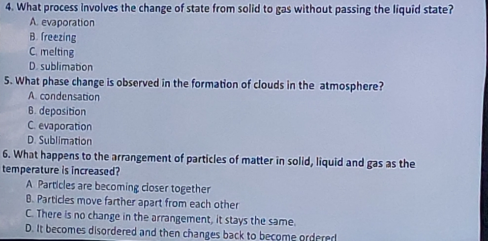 What process involves the change of state from solid to gas without passing the liquid state?
A. evaporation
B. freezing
C. melting
D.sublimation
5. What phase change is observed in the formation of clouds in the atmosphere?
A. condensation
6. deposition
C. evaporation
D. Sublimation
6. What happens to the arrangement of particles of matter in solid, liquid and gas as the
temperature is increased?
A Particles are becoming closer together
B. Particles move farther apart from each other
C. There is no change in the arrangement, it stays the same.
D. It becomes disordered and then changes back to become ordered