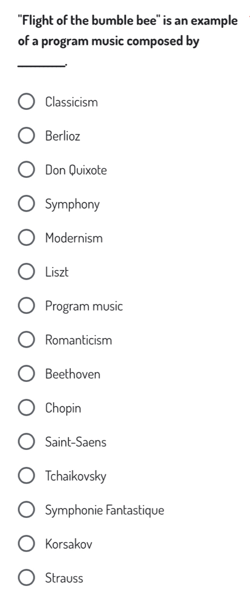 ''Flight of the bumble bee'' is an example
of a program music composed by
_
Classicism
Berlioz
Don Quixote
Symphony
Modernism
Liszt
Program music
Romanticism
Beethoven
Chopin
Saint-Saens
Tchaikovsky
Symphonie Fantastique
Korsakov
Strauss