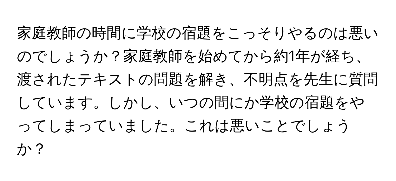 家庭教師の時間に学校の宿題をこっそりやるのは悪いのでしょうか？家庭教師を始めてから約1年が経ち、渡されたテキストの問題を解き、不明点を先生に質問しています。しかし、いつの間にか学校の宿題をやってしまっていました。これは悪いことでしょうか？