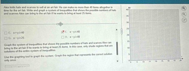 Alex knits hats and scarves to sell at an art fair. He can make no more than 40 items altogether in
time for the art fair. Write and graph a system of inequalities that shows the possible numbers of hats 
and scarves Alex can bring to the art fair if he wants to bring at least 25 items.
E x+y≥ 40
E x-y≤ 40
G. x-y≥ 25
H. x-y≥ 40
Graph the systern of inequalities that shows the possible numbers of hats and scarves Alex can 
bring to the art fair if he wants to bring at least 25 items. In this case, only shade regions that are
solutions of the entire system of inequalities.
Use the graphing tool to graph the system. Graph the region that represents the correct solution 
only once.