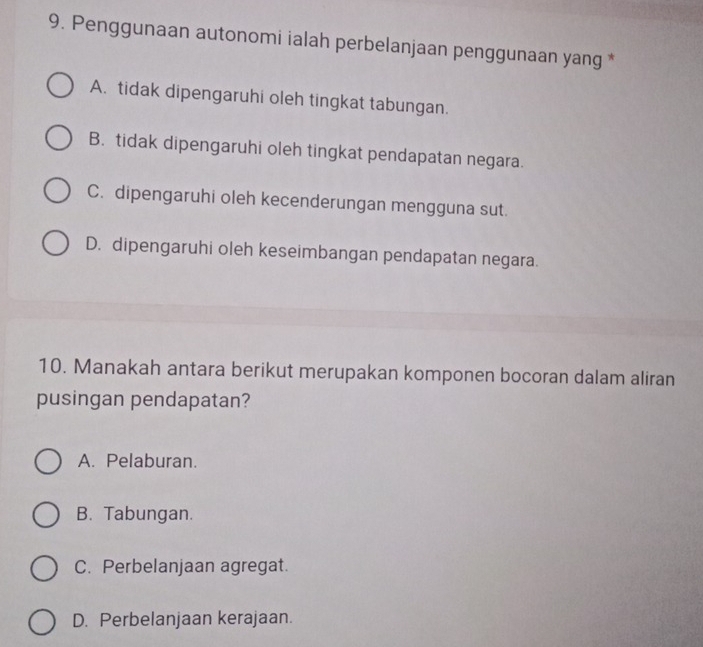 Penggunaan autonomi ialah perbelanjaan penggunaan yang *
A. tidak dipengaruhi oleh tingkat tabungan.
B. tidak dipengaruhi oleh tingkat pendapatan negara.
C. dipengaruhi oleh kecenderungan mengguna sut.
D. dipengaruhi oleh keseimbangan pendapatan negara.
10. Manakah antara berikut merupakan komponen bocoran dalam aliran
pusingan pendapatan?
A. Pelaburan.
B. Tabungan.
C. Perbelanjaan agregat.
D. Perbelanjaan kerajaan.