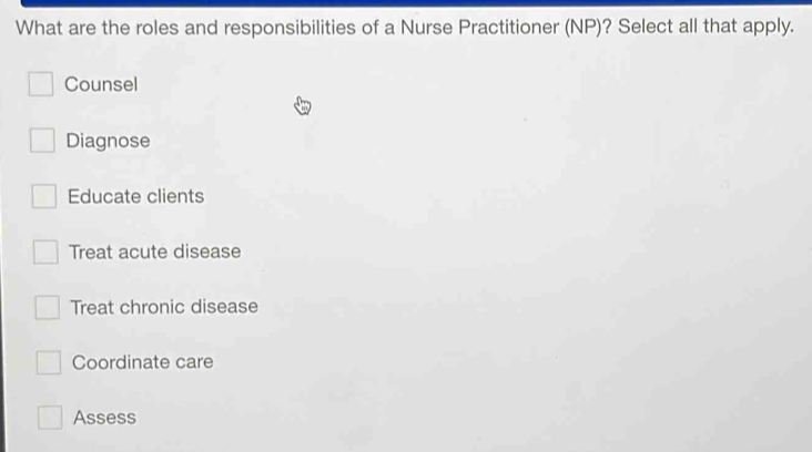 What are the roles and responsibilities of a Nurse Practitioner (NP)? Select all that apply.
Counsel
Diagnose
Educate clients
Treat acute disease
Treat chronic disease
Coordinate care
Assess