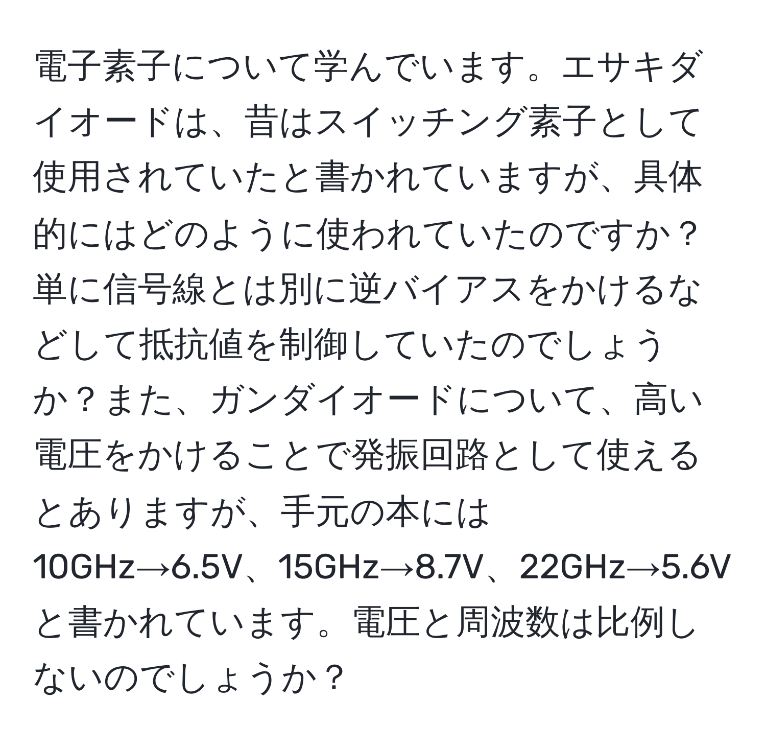 電子素子について学んでいます。エサキダイオードは、昔はスイッチング素子として使用されていたと書かれていますが、具体的にはどのように使われていたのですか？単に信号線とは別に逆バイアスをかけるなどして抵抗値を制御していたのでしょうか？また、ガンダイオードについて、高い電圧をかけることで発振回路として使えるとありますが、手元の本には10GHz→6.5V、15GHz→8.7V、22GHz→5.6Vと書かれています。電圧と周波数は比例しないのでしょうか？