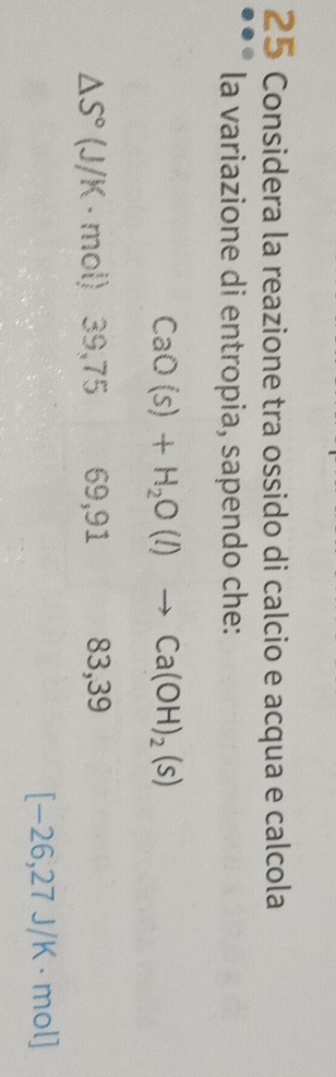 Considera la reazione tra ossido di calcio e acqua e calcola
la variazione di entropia, sapendo che:
CaO(s)+H_2O(l)to Ca(OH)_2(s)
△ S° (.
J/K · mol) 39, 75 69, 91 83, 39
[-26,27J/K· mol]