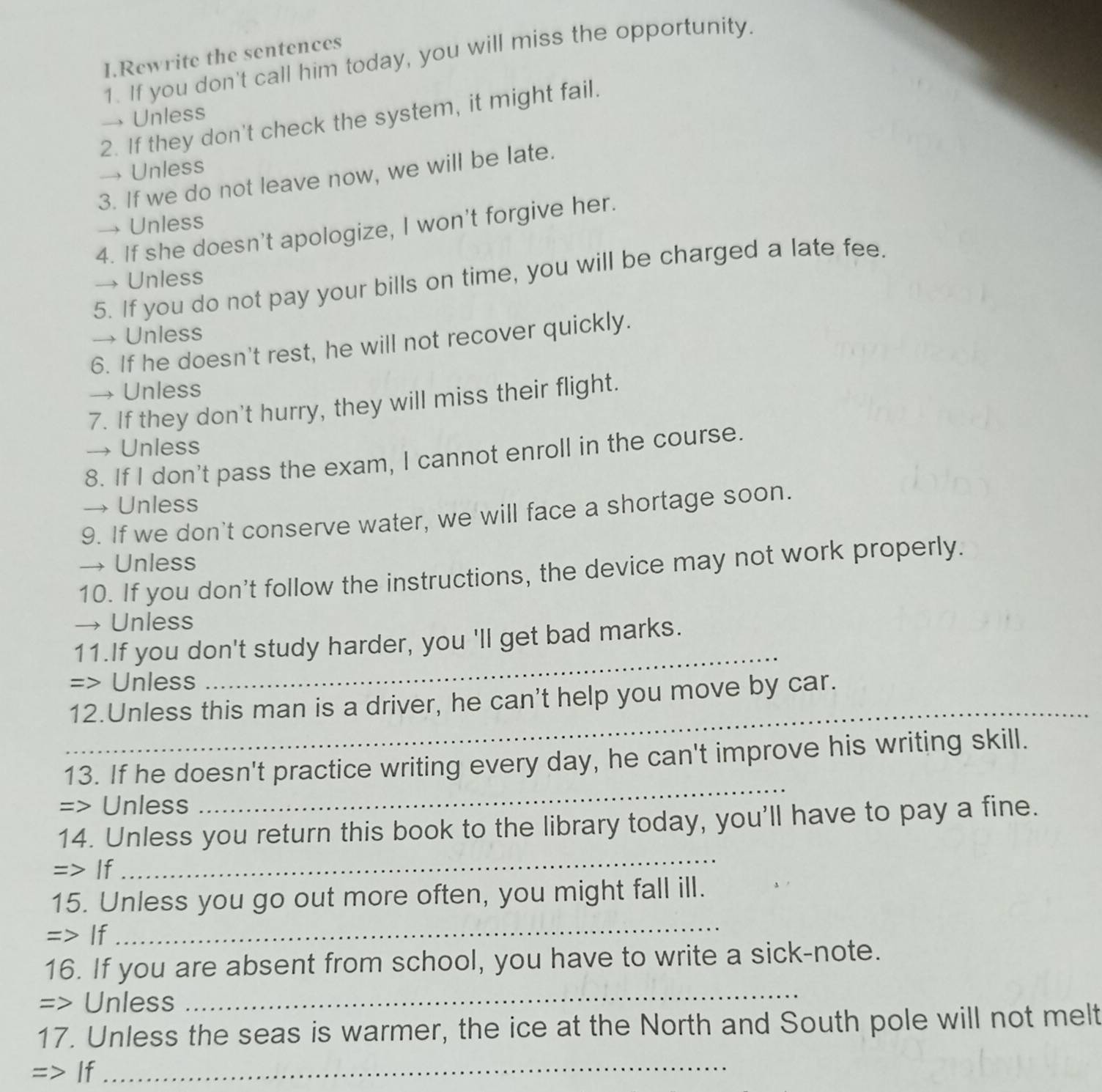 Rewrite the sentences 
1. If you don't call him today, you will miss the opportunity. 
→ Unless 
2. If they don't check the system, it might fail. 
→ Unless 
3. If we do not leave now, we will be late. 
→ Unless 
4. If she doesn't apologize, I won't forgive her. 
5. If you do not pay your bills on time, you will be charged a late fee. 
→ Unless 
→ Unless 
6. If he doesn't rest, he will not recover quickly. 
→ Unless 
7. If they don't hurry, they will miss their flight. 
→ Unless 
8. If I don't pass the exam, I cannot enroll in the course. 
→ Unless 
9. If we don't conserve water, we will face a shortage soon. 
→ Unless 
10. If you don't follow the instructions, the device may not work properly. 
→ Unless 
11.If you don't study harder, you 'll get bad marks. 
=> Unless 
_ 
_ 
12.Unless this man is a driver, he can't help you move by car. 
13. If he doesn't practice writing every day, he can't improve his writing skill. 
=> Unless 
_ 
14. Unless you return this book to the library today, you'll have to pay a fine. 
=> If 
_ 
15. Unless you go out more often, you might fall ill. 
=> If 
_ 
_ 
16. If you are absent from school, you have to write a sick-note. 
=> Unless 
17. Unless the seas is warmer, the ice at the North and South pole will not melt 
=> If_