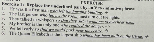 EXERCISE 
Exercise 1: Replace the underlined part by an V to -infinitive phrase 
1. He was the first man who left the burning building. 
2. The last person who leaves the room must turn out the lights. 
3. They talked in whispers so that they didn't want me to overhear them. 
4. My brother is the only one who realized the danger.--> 
5. We left early so that we could park near the centre. 
6. The Queen Elizabeth is the largest ship which has been built on the Clyde.