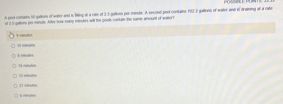 POSSIBLE POINTS: 33.33
A pool contains 50 gallons of water and is filling at a rate of 2.3 gallons per minute. A second pool contains 102.2 gallons of water and is draining at a rate
of 3.5 gallons per minule. After how many minutes will the pools contain the same amount of water?
9 minutes
10 minutes
8 minutes
18 minutes
13 minutes
21 minutes
6 minutes