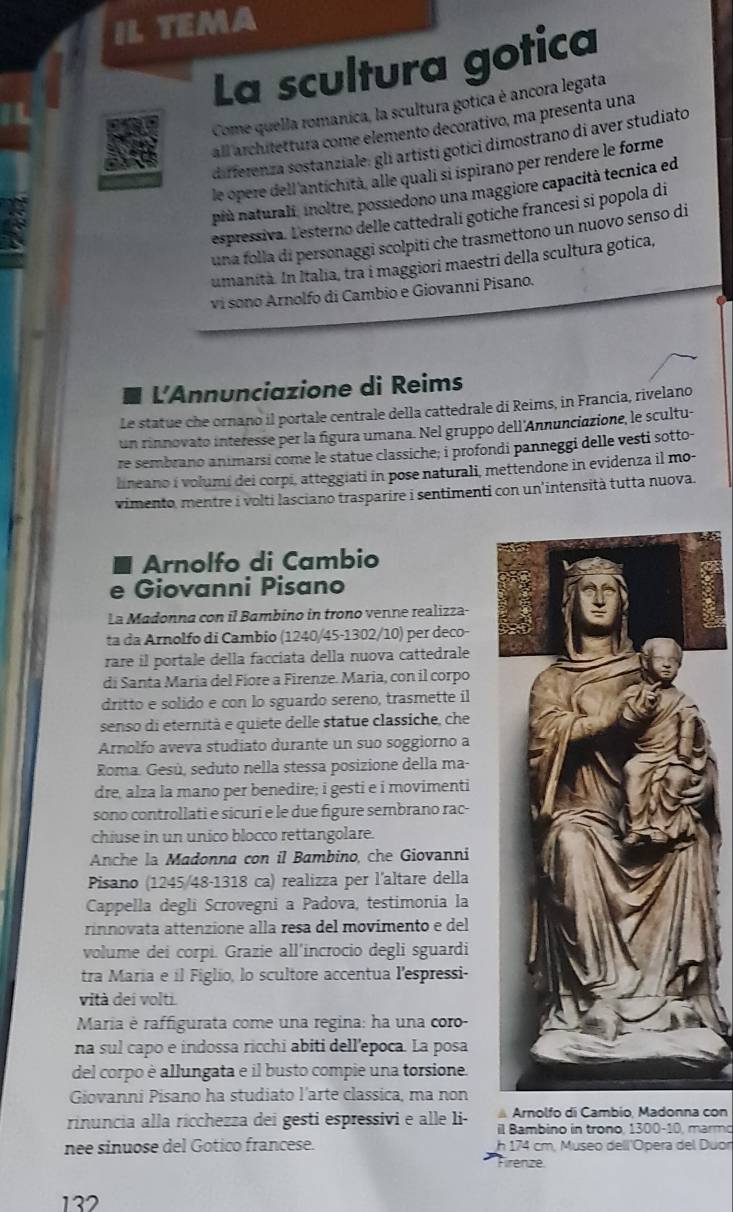 IL TEMA
La scultura gotica
Come quella romanica, la scultura gotica è ancora legata
all architettura come elemento decorativo, ma presenta una
differenza sostanziale: gli artisti gotici dimostrano di aver studiato
le opere dell'antichità, alle quali si ispirano per rendere le forme
più naturali, inoltre, possiedono una maggiore capacità tecnica ed
espressiva. Lesterno delle cattedrali gotiche francesi si popola di
una folla di personaggi scolpiti che trasmettono un nuovo senso di
umanità. In Italia, tra i maggiori maestri della scultura gotica,
vi sono Arnolfo di Cambio e Giovanni Pisano.
L'Annunciazione di Reims
Le statue che ornano il portale centrale della cattedrale di Reims, in Francia, rivelano
un rinnovato interesse per la figura umana. Nel gruppo dell'Annunciazione, le scultu-
re sembrano animarsi come le statue classiche; i profondi panneggi delle vesti sotto-
lineano i volumi dei corpi, atteggiati in pose naturali, mettendone in evidenza il mo-
vimento, mentre i volti lasciano trasparire i sentimenti con un'intensità tutta nuova.
Arnolfo di Cambio
e Giovanni Pisano
La Madonna con il Bambino in trono venne realizza-
ta da Arnolfo di Cambio (1240/45-1302/10) per deco-
rare il portale della facciata della nuova cattedrale
di Santa María del Fíore a Firenze. Maria, con il corpo
dritto e solido e con lo sguardo sereno, trasmette il
senso di eternità e quiete delle statue classiche, che
Arnolfo aveva studiato durante un suo soggiorno a
Roma. Gesù, seduto nella stessa posizione della ma-
dre, alza la mano per benedire; i gesti e i movimenti
sono controllati e sicuri e le due figure sembrano rac-
chiuse in un unico blocco rettangolare.
Anche la Madonna con il Bambino, che Giovanni
Pisano (1245/48-1318 ca) realizza per l'altare della
Cappella degli Scrovegni a Padova, testimonia la
rinnovata attenzione alla resa del movimento e del
volume dei corpi. Grazie all’incrocio degli sguardi
tra Maria e il Figlio, lo scultore accentua l'espressi-
vità dei volti.
Maria è raffigurata come una regina: ha una coro-
na sul capo e indossa ricchi abiti dell’epoca. La posa
del corpo è allungata e il busto compie una torsione.
Giovanni Pisano ha studiato l'arte classica, ma non
Arnolfo di Cambio, Madonna con
rinuncia alla ricchezza dei gesti espressivi e alle li- il Bambino in trono, 1300-10, marmo
nee sinuose del Gotico francese. h 174 cm. Museo dell'Ópera del Duor
Firenze
132