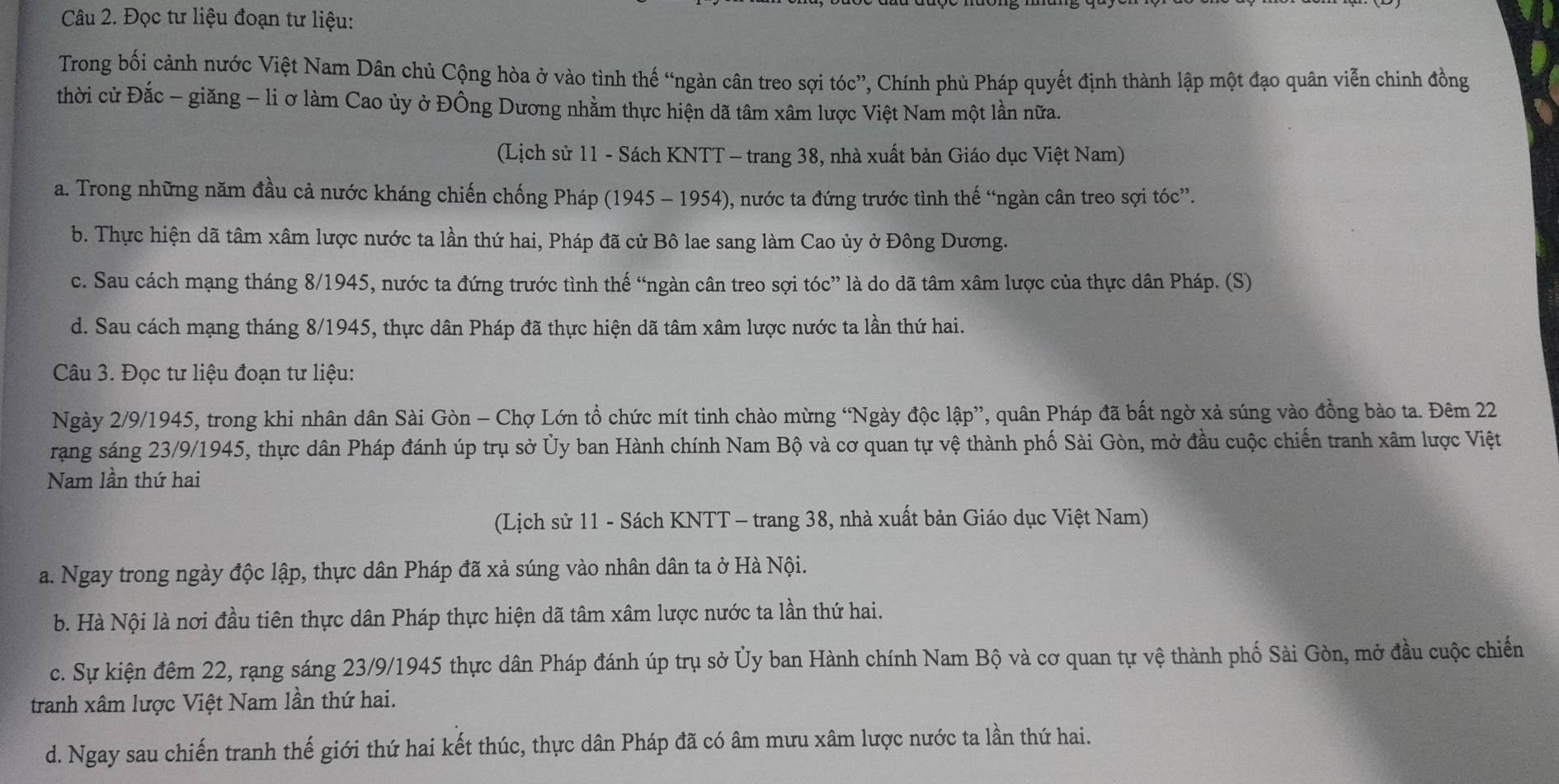 Đọc tư liệu đoạn tư liệu:
Trong bối cảnh nước Việt Nam Dân chủ Cộng hòa ở vào tình thế “ngàn cân treo sợi tóc”, Chính phủ Pháp quyết định thành lập một đạo quân viễn chinh đồng
thời cử Đắc - giăng - li ơ làm Cao ủy ở Đồng Dương nhằm thực hiện dã tâm xâm lược Việt Nam một lần nữa.
(Lịch sử 11 - Sách KNTT - trang 38, nhà xuất bản Giáo dục Việt Nam)
a. Trong những năm đầu cả nước kháng chiến chống Pháp (1945 - 1954), nước ta đứng trước tình thế “ngàn cân treo sợi tóc”.
b. Thực hiện dã tâm xâm lược nước ta lần thứ hai, Pháp đã cử Bô lae sang làm Cao ủy ở Đông Dương.
c. Sau cách mạng tháng 8/1945, nước ta đứng trước tình thế “ngàn cân treo sợi tóc” là do dã tâm xâm lược của thực dân Pháp. (S)
d. Sau cách mạng tháng 8/1945, thực dân Pháp đã thực hiện dã tâm xâm lược nước ta lần thứ hai.
Câu 3. Đọc tư liệu đoạn tư liệu:
Ngày 2/9/1945, trong khi nhân dân Sài Gòn - Chợ Lớn tổ chức mít tinh chào mừng “Ngày độc lập”, quân Pháp đã bất ngờ xả súng vào đồng bào ta. Đêm 22
rang sáng 23/9/1945, thực dân Pháp đánh úp trụ sở Ủy ban Hành chính Nam Bộ và cơ quan tự vệ thành phố Sài Gòn, mở đầu cuộc chiến tranh xâm lược Việt
Nam lần thứ hai
(Lịch sử 11 - Sách KNTT - trang 38, nhà xuất bản Giáo dục Việt Nam)
a. Ngay trong ngày độc lập, thực dân Pháp đã xả súng vào nhân dân ta ở Hà Nội.
b. Hà Nội là nơi đầu tiên thực dân Pháp thực hiện dã tâm xâm lược nước ta lần thứ hai.
c. Sự kiện đêm 22, rạng sáng 23/9/1945 thực dân Pháp đánh úp trụ sở Ủy ban Hành chính Nam Bộ và cơ quan tự vệ thành phố Sài Gòn, mở đầu cuộc chiến
tranh xâm lược Việt Nam lần thứ hai.
d. Ngay sau chiến tranh thế giới thứ hai kết thúc, thực dân Pháp đã có âm mưu xâm lược nước ta lần thứ hai.