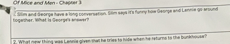 Of Mice and Men - Chapter 3 
,. Slim and George have a long conversation. Slim says it's funny how George and Lennie go around 
together. What is George's answer? 
2. What new thing was Lennie given that he tries to hide when he returns to the bunkhouse?