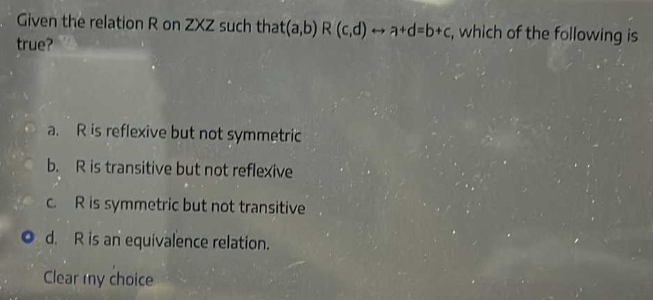 Given the relation R on ZXZ such that (a,b)R(c,d)rightarrow a+d=b+c , which of the following is
true?
a. R is reflexive but not symmetric
b. R is transitive but not reflexive
c. R is symmetric but not transitive
d. R is an equivalence relation.
Clear my choice