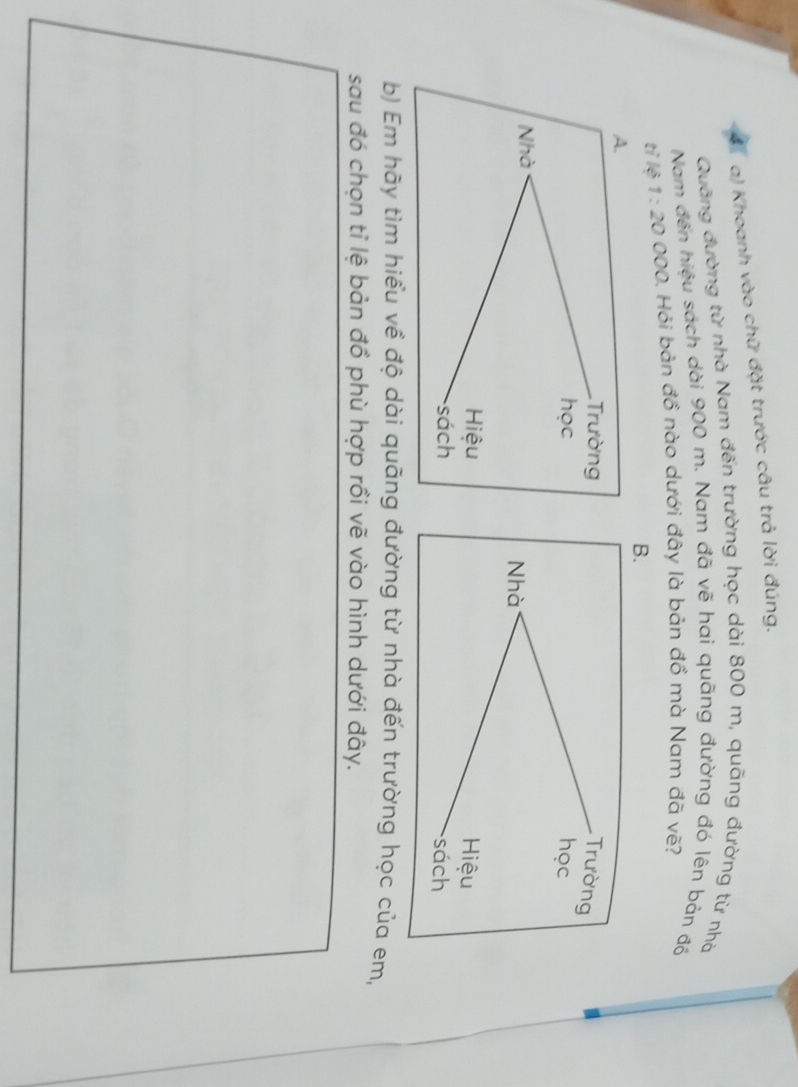 Khoanh vào chữ đặt trước câu trả lời đúng. 
Quãng đường từ nhà Nam đến trường học dài 800 m, quãng đường từ nhà 
Nam đến hiệu sách dài 900 m. Nam đã vẽ hai quãng đường đó lên bản đồ 
tỉ lệ 1:20 000. Hỏi bản đồ nào dưới đây là bản đồ mà Nam đã vẽ? 
b) Em hãy tìm hiểu về độ dài quãng đường từ nhà đến trường học của em, 
sau đó chọn tỉ lệ bản đồ phù hợp rồi vẽ vào hình dưới đây.