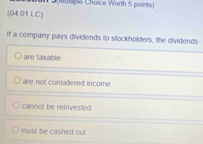 3(Multiple Choice Worth 5 points)
(04.01 LC)
If a company pays dividends to stockholders, the dividends
are taxable
are not considered income
cannot be reinvested
must be cashed out