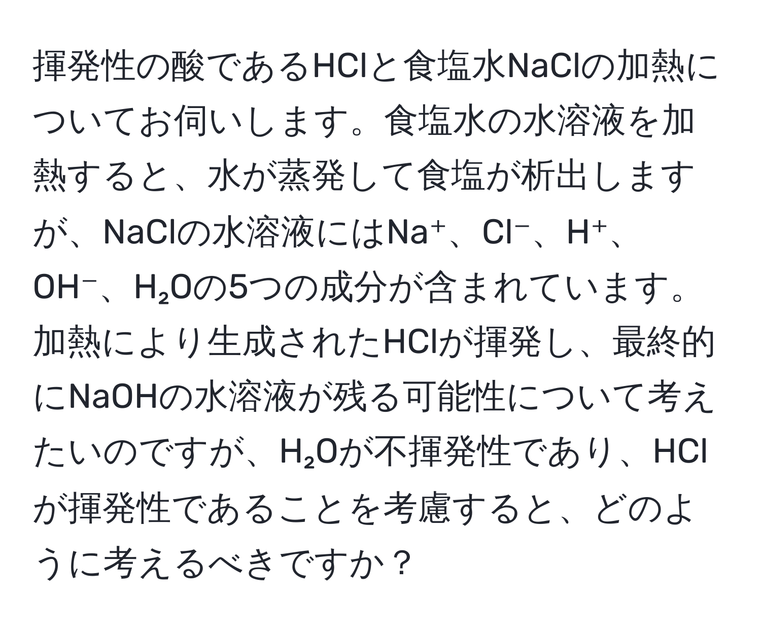 揮発性の酸であるHClと食塩水NaClの加熱についてお伺いします。食塩水の水溶液を加熱すると、水が蒸発して食塩が析出しますが、NaClの水溶液にはNa⁺、Cl⁻、H⁺、OH⁻、H₂Oの5つの成分が含まれています。加熱により生成されたHClが揮発し、最終的にNaOHの水溶液が残る可能性について考えたいのですが、H₂Oが不揮発性であり、HClが揮発性であることを考慮すると、どのように考えるべきですか？