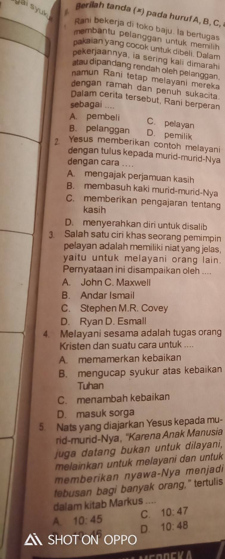 vai syuk
Berilah tanda (×) pada huruf A, B, C,
Rani bekerja di toko baju. la bertugas
membantu pelanggan untuk memilih 
pakaian yang cocok untuk dibeli. Dalam
pekerjaannya, ia sering kali dimarahi
atau dipandang rendah oleh pelanggan,
namun Rani tetap melayani mereka
dengan ramah dan penuh sukacita.
Dalam cerita tersebut, Rani berperan
sebagai ....
A. pembeli
C. pelayan
B. pelanggan D. pemilik
2. Yesus memberikan contoh melayani
dengan tulus kepada murid-murid-Nya
dengan cara ....
A. mengajak perjamuan kasih
B. membasuh kaki murid-murid-Nya
C. memberikan pengajaran tentang
kasih
D. menyerahkan diri untuk disalib
3. Salah satu ciri khas seorang pemimpin
pelayan adalah memiliki niat yang jelas,
yaitu untuk melayani orang lain.
Pernyataan ini disampaikan oleh ....
A. John C. Maxwell
B. Andar Ismail
C. Stephen M.R. Covey
D. Ryan D. Esmall
4. Melayani sesama adalah tugas orang
Kristen dan suatu cara untuk ....
A. memamerkan kebaikan
B. mengucap syukur atas kebaikan
Tuhan
C. menambah kebaikan
D. masuk sorga
5. Nats yang diajarkan Yesus kepada mu-
rid-murid-Nya, “Karena Anak Manusia
juga datang bukan untuk dilayani,
melainkan untuk melayani dan untuk
memberikan nyawa-Nya menjadi
tebusan bagi banyak orang,” tertulis
dalam kitab Markus ....
A. 10:45
C. 10:47
D. 10:48
△ SHOT ON OPP(