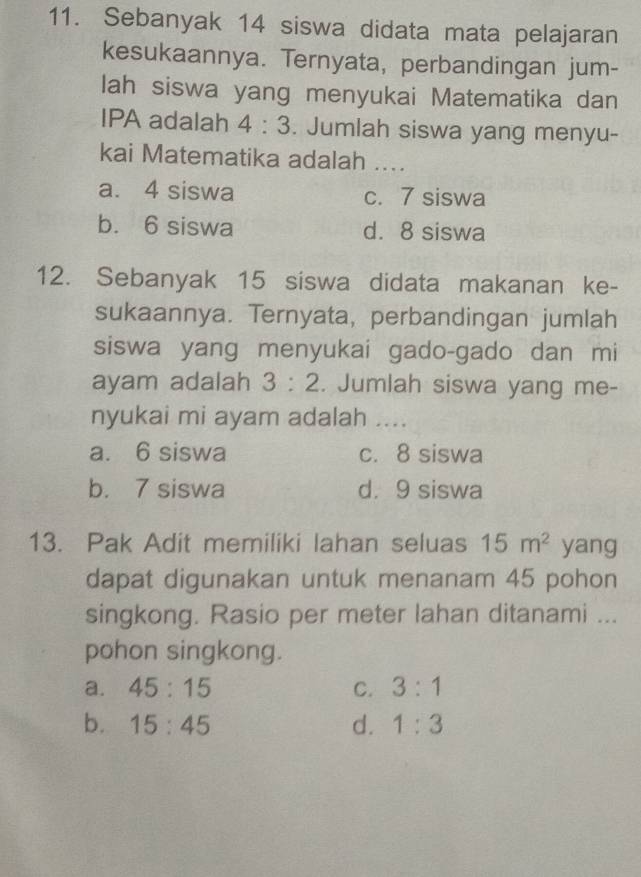 Sebanyak 14 siswa didata mata pelajaran
kesukaannya. Ternyata, perbandingan jum-
lah siswa yang menyukai Matematika dan
IPA adalah 4:3. Jumlah siswa yang menyu-
kai Matematika adalah ....
a. 4 siswa c. 7 siswa
b. 6 siswa d. 8 siswa
12. Sebanyak 15 siswa didata makanan ke-
sukaannya. Ternyata, perbandingan jumlah
siswa yang menyukai gado-gado dan mi
ayam adalah 3:2. Jumlah siswa yang me-
nyukai mi ayam adalah ....
a. 6 siswa c. 8 siswa
b. 7 siswa d. 9 siswa
13. Pak Adit memiliki lahan seluas 15m^2 yang
dapat digunakan untuk menanam 45 pohon
singkong. Rasio per meter lahan ditanami ...
pohon singkong.
a. 45:15 C. 3:1
b. 15:45 d. 1:3