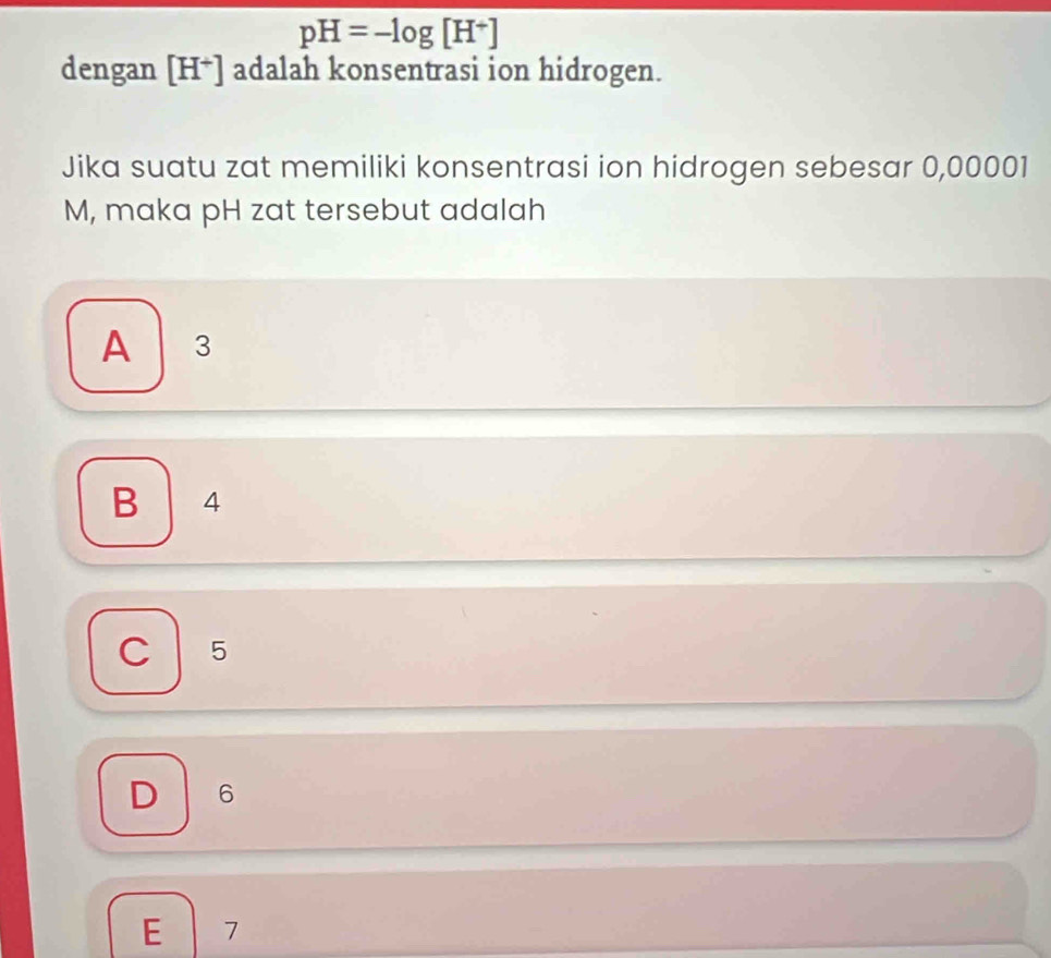 pH=-log [H^+]
dengan [H^+] adalah konsentrasi ion hidrogen.
Jika suatu zat memiliki konsentrasi ion hidrogen sebesar 0,00001
M, maka pH zat tersebut adalah
A 3
B 4
5
6
E 7