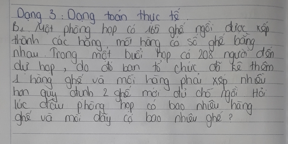 Dang 3 : Dang toan thuc te 
B. Mot phòng hop cǒ i65 ghé ngái dios xep 
thānh cái háng mói hōng co so ghā bāng 
nhau Trong mot buói hop có 208 nguà dàn 
duī hop, do dò ban to chic, ¢ǒ kē thām 
dháng ghá vá mói háng phāi Xǎp nhǒ 
hon guy ctunb 2 ghé mài dù chó gái Há 
lic daw phóng hop có bao nhāi háng 
ghé vá mài day cǒ bao hōu ghé?