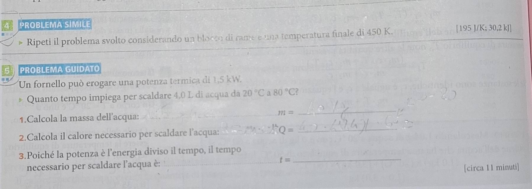 PROBLEMA SIMILE 
Ripeti il problema svolto considerando un blocco di rame e una temperatura finale di 450 K.
[195 J/K; 30,2 kJ]
S PROBLEMA GUIDATO 
Un fornello può erogare una potenza termica di 1,5 kW. 
Quanto tempo impiega per scaldare 4,0 L di acqua da 20°C a 80°C? 
1.Calcola la massa dell’acqua:_
m=
_ 
2.Calcola il calore necessario per scaldare l’acqua:_ 
_ 
3.Poiché la potenza è l’energia diviso il tempo, il tempo_ 
necessario per scaldare l'acqua è: _ t=
[circa 11 minuti]