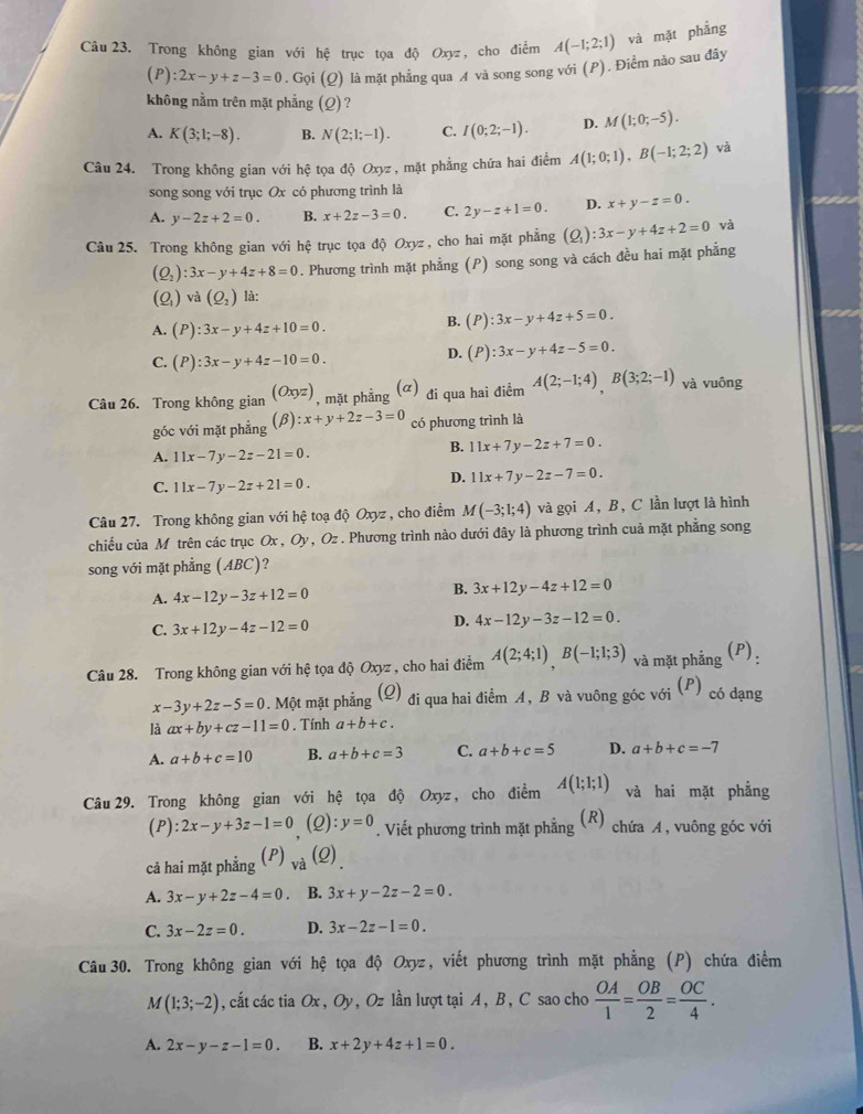 Trong không gian với hệ trục tọa độ Oxyz, cho điểm A(-1;2;1) và mặt phẳng
(P ):2x-y+z-3=0 .Gq bi (Q) là mặt phẳng qua A và song song với (P). Điểm nào sau đây
không nằm trên mặt phẳng (Q) ?
A. K(3;1;-8). B. N(2;1;-1). C. I(0;2;-1). D. M(1;0;-5).
Câu 24. Trong không gian với hệ tọa độ Oxyz , mặt phẳng chứa hai điểm A(1;0;1),B(-1;2;2) và
song song với trục Ox có phương trình là
A. y-2z+2=0. B. x+2z-3=0. C. 2y-z+1=0. D. x+y-z=0.
Câu 25. Trong không gian với hệ trục tọa độ Oxyz , cho hai mặt phẳng (Q_1):3x-y+4z+2=0 và
(Q_2):3x-y+4z+8=0. Phương trình mặt phẳng (P) song song và cách đều hai mặt phẳng
(Q_1) và (Q_2) là:
A. (P):3x-y+4z+10=0.
B. (P):3x-y+4z+5=0.
C. (P):3x-y+4z-10=0.
D. (P):3x-y+4z-5=0.
Câu 26. Trong không gian (Oxyz) , mặt phẳng (α) đi qua hai điểm A(2;-1;4)B(3;2;-1) và vuông
góc với mặt phẳng (beta ) ):x+y+2z-3=0 có phương trình là
A. 11x-7y-2z-21=0.
B. 11x+7y-2z+7=0.
C. 11x-7y-2z+21=0.
D. 11x+7y-2z-7=0.
Câu 27. Trong không gian với hệ toạ độ Oxyz , cho điểm M(-3;1;4) và gọi A, B, C lần lượt là hình
chiếu của M trên các trục Ox, Oy , Oz . Phương trình nào dưới đây là phương trình cuả mặt phẳng song
song với mặt phẳng (ABC)?
A. 4x-12y-3z+12=0
B. 3x+12y-4z+12=0
C. 3x+12y-4z-12=0
D. 4x-12y-3z-12=0.
Câu 28. Trong không gian với hệ tọa độ Oxyz , cho hai điểm A(2;4;1)B(-1;1;3) và mặt phẳng (P) 1
x-3y+2z-5=0. Một mặt phẳng (Q) đi qua hai điểm A, B và vuông góc với (P) có dạng
là ax+by+cz-11=0. Tính a+b+c.
A. a+b+c=10 B. a+b+c=3 C. a+b+c=5 D. a+b+c=-7
Câu 29. Trong không gian với hệ tọa độ Oxyz, cho điểm A(1;1;1) và hai mặt phẳng
(P) :2x-y+3z-1=0 (Q):y=0. Viết phương trình mặt phẳng (R) chứa A, vuông góc với
cả hai mặt phẳng (P) _va(Q)
A. 3x-y+2z-4=0. B. 3x+y-2z-2=0.
C. 3x-2z=0. D. 3x-2z-1=0.
Câu 30. Trong không gian với hệ tọa độ Oxyz, viết phương trình mặt phẳng (P) chứa điểm
M(1;3;-2) , cắt các tia Ox, Oy, Oz lần lượt tại A, B, C sao cho  OA/1 = OB/2 = OC/4 .
A. 2x-y-z-1=0. B. x+2y+4z+1=0.