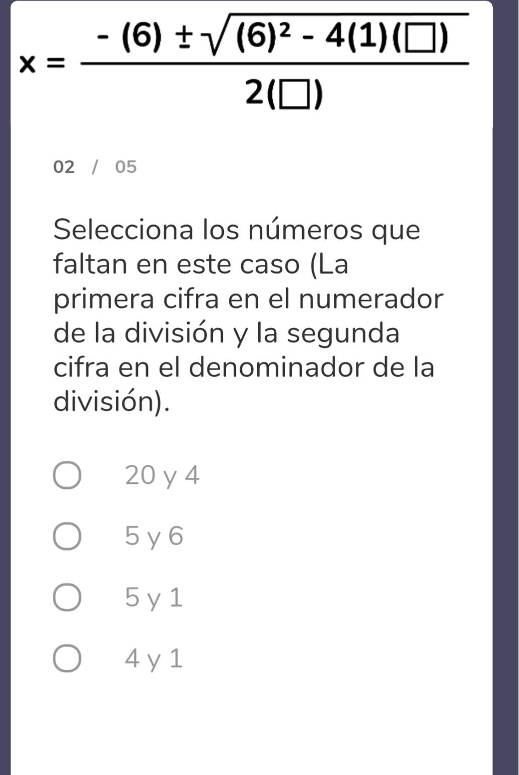 x=frac -(6)± sqrt((6)^2)-4(1)(□ )2(□ )
02 / 05
Selecciona los números que
faltan en este caso (La
primera cifra en el numerador
de la división y la segunda
cifra en el denominador de la
división).
20 y4
5 y6
5 y 1
4 y 1