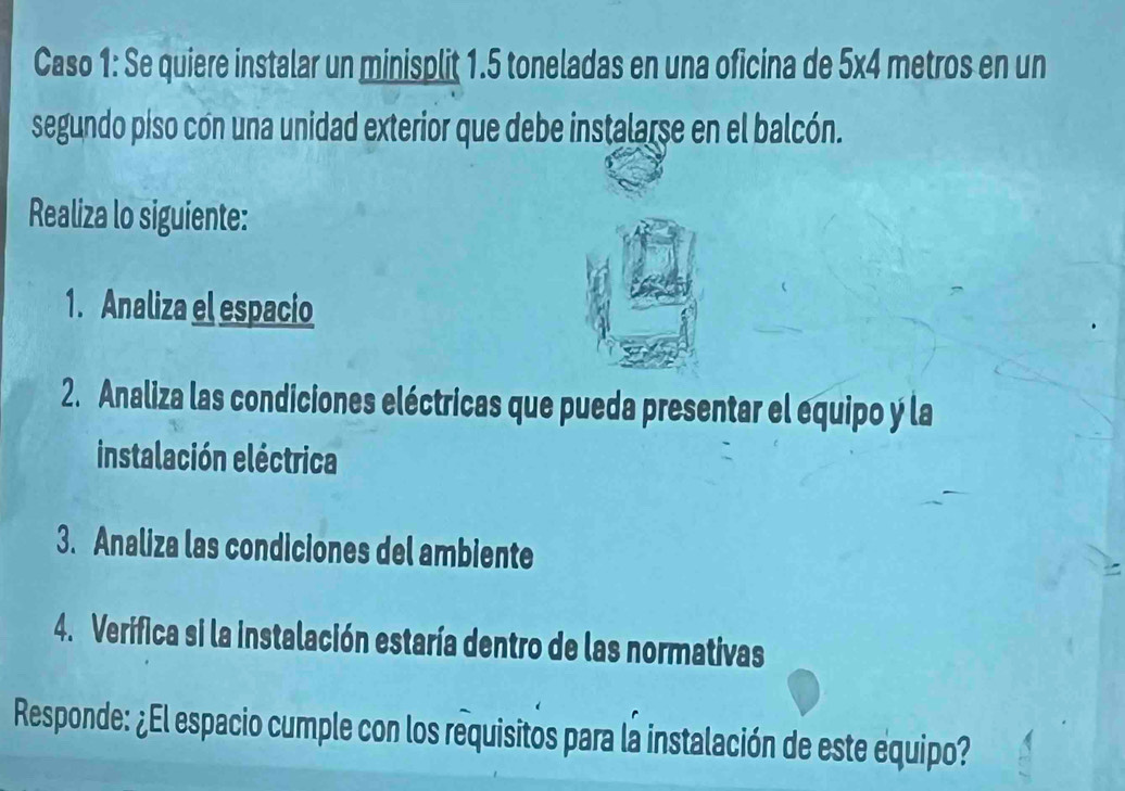 Caso 1: Se quiere instalar un minisplit 1.5 toneladas en una oficina de 5x4 metros en un 
segundo piso cón una unidad exterior que debe instalarse en el balcón. 
Realiza lo siguiente: 
1. Analiza el espacio 
2. Analiza las condiciones eléctricas que pueda presentar el equipo y la 
instalación eléctrica 
3. Analiza las condiciones del ambiente 
4. Verifica si la instalación estaría dentro de las normativas 
Responde: ¿El espacio cumple con los requisitos para la instalación de este equipo?