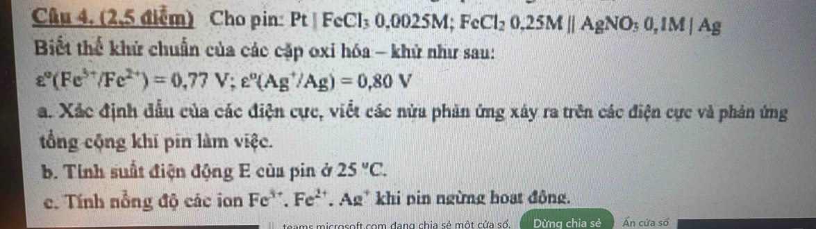 (2,5 điểm) Cho pin Pt|FeCl_30.0025M; FeCl_20.25Mparallel AgNO_30, 1M|Ag
Biết thể khử chuẩn của các cặp oxi hóa - khử như sau:
varepsilon°(Fe^(3+)/Fe^(2+))=0.77V; e°(Ag^+/Ag)=0.80V
a. Xác định đầu của các điện cực, viết các nửa phản ứng xây ra trên các điện cực và phản ứng 
tổng cộng khi pin làm việc. 
b. Tính suất điện động E của pin ở 25°C. 
c. Tính nổng độ các ion Fe^(3+).Fe^(2+) Ag* khi pin ngừng hoạt đông. 
icrosoft com đang chia sẻ một cửa sổ. Dừng chia sẻ Ấn cửa số