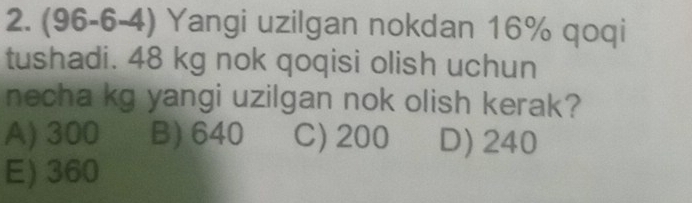 (96-6-4) Yangi uzilgan nokdan 16% qoqi
tushadi. 48 kg nok qoqisi olish uchun
necha kg yangi uzilgan nok olish kerak?
A) 300 B) 640 C) 200 D) 240
E) 360