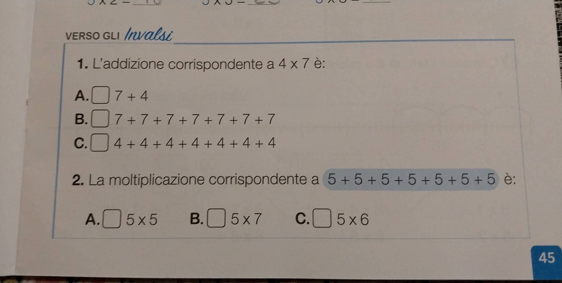 VERSO GLı Invalsi
1. L'addizione corrispondente a 4* 7 è:
A. □ 7+4
B. □ 7+7+7+7+7+7+7
C. □ 4+4+4+4+4+4+4
2. La moltiplicazione corrispondente a 5+5+5+5+5+5+5 è:
A. □ 5* 5 B. □ 5* 7 C. □ 5* 6
45