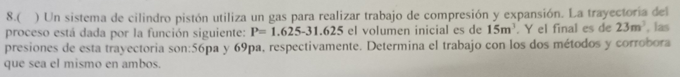 8.( ) Un sistema de cilindro pistón utiliza un gas para realizar trabajo de compresión y expansión. La trayectoria del 
proceso está dada por la función siguiente: P=1.625-31.625 el volumen inicial es de 15m^3. Y el final es de 23m^3 , las 
presiones de esta trayectoria son:56pa y 69pa, respectivamente. Determina el trabajo con los dos métodos y corrobora 
que sea el mismo en ambos.