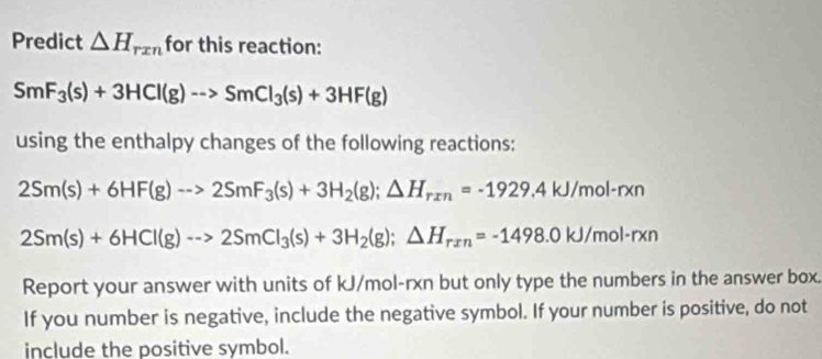 Predict △ H_rxn for this reaction:
SmF_3(s)+3HCl(g)-->SmCl_3(s)+3HF(g)
using the enthalpy changes of the following reactions:
2Sm(s)+6HF(g)to 2SmF_3(s)+3H_2(g); △ H_rxn=-1929.4kJ/mol-rxn
2Sm(s)+6HCl(g)to 2SmCl_3(s)+3H_2(g); △ H_rxn=-1498.0kJ/mol· rxn
Report your answer with units of kJ/mol-rxn but only type the numbers in the answer box. 
If you number is negative, include the negative symbol. If your number is positive, do not 
include the positive symbol.