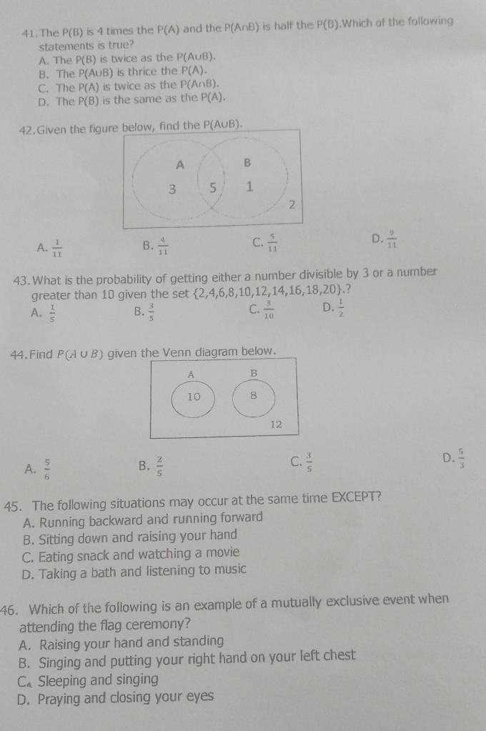 The P(B) is 4 times the P(A) and the P(A∩ B) is half the P(B).Which of the following
statements is true?
A. The P(B) is twice as the P(A∪ B).
B. The P(A∪ B) is thrice the P(A).
C. The P(A) is twice as the P(A∩ B).
D. The P(B) is the same as the P(A). 
42.Given the figure below, find the P(A∪ B).
A.  1/11   4/11   4/11   9/11 
B.
C.
D.
43. What is the probability of getting either a number divisible by 3 or a number
greater than 10 given the set  2,4,6,8,10,12,14,16,18,20.?
A.  1/5   3/5   3/10  D.  1/2 
B.
C.
44. Find P(A∪ B) given the Venn diagram below.
A B
10 8
12
B.
A.  5/6   2/5 
D.
C.  3/5   5/3 
45. The following situations may occur at the same time EXCEPT?
A. Running backward and running forward
B. Sitting down and raising your hand
C. Eating snack and watching a movie
D. Taking a bath and listening to music
46. Which of the following is an example of a mutually exclusive event when
attending the flag ceremony?
A. Raising your hand and standing
B. Singing and putting your right hand on your left chest
C.Sleeping and singing
D. Praying and closing your eyes