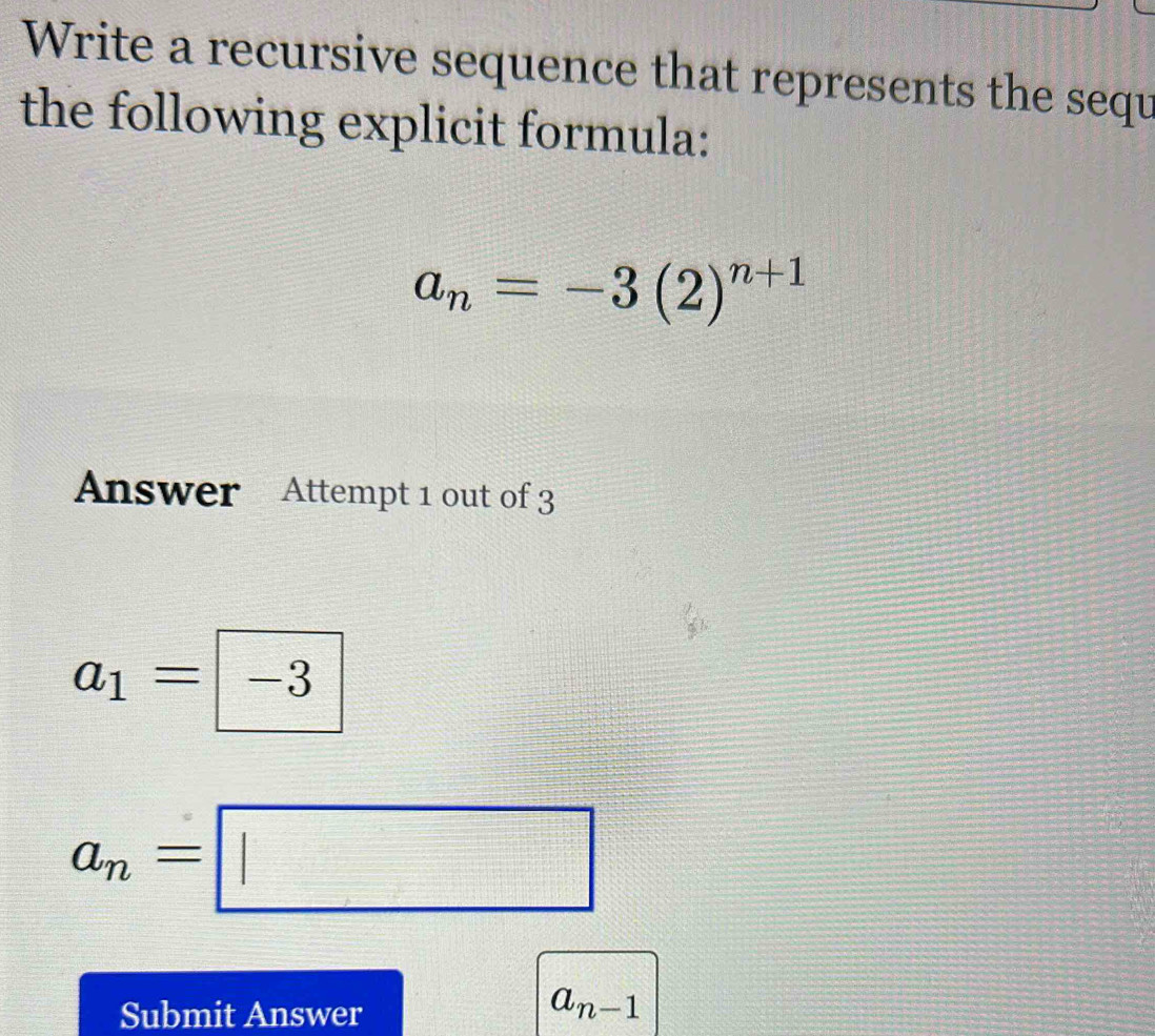 Write a recursive sequence that represents the sequ 
the following explicit formula:
a_n=-3(2)^n+1
Answer Attempt 1 out of 3
a_1= -3
a_n=□
Submit Answer
a_n-1