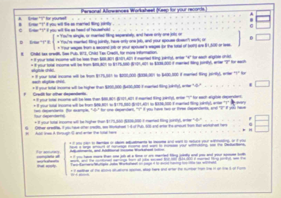 Personal Allowances Worksheet (Keep for your records.)
A
A Enter "1" for yourself
B
B Enter "1" if you will fie as married filing jointly .
C
C Entar "1" if you will file as head of household .
* You're single, or married filing separately, and have only one job; or
D Entar *1" If: * You're married filing jointly, have only one job, and your spouse doesn't work; or D
* Your wages from a second job or your spouse's wages (or the total of both) are $1,500 or less.
E Child tax credit. See Pub. 972, Child Tax Credit, for more information.
+ If your tatal income will be less than $69,801 ($101,401 if married fling jointly), enter "4" for each eligible child.
* II your total income will be from $89,801 to $175,560 ($101,401 to $339,000 if married filing jointly), enter '2" for each
eligible child.
* If your total income will be from $175,551 to $200,000 ($339,001 to $400,000 if married filing jointly), enter "1" for
each eligible child.
* If your total income will be higher than $200,000 ($400,000 if marred filling jointly), enter "-0-" E
Credit for other dependents.
+ If your total income will be leas than $89,801 ($101,401 if married filing jointly), enter ''1' for each eligible dependent.
+ If your total income will be from $69,801 to $175,550 ($101,401 to $339,000 if married filing jointly), enter "1” svery
two dependents (for example, "-0-" for one dependent, "1" if you have two or three dependents, and ''2!'' if you have
four dependents).
* if your total income will be higher than $175,550 ($339,000 if married filling jointly), enter "-0-'' F
G Orther credits. If you have other credits, see Worksheet 1-6 of Pub. 606 and enter the amount from that worksheet hers G
H Add lines A through G and enter the total here H
* if you plan to itemizs or cllaim adjustments to income and want to reduce your withholding, or if you
have s large amount of nonwage insome and want to increase your withnolding, see the Deductions.
For accuracy. complets all Adjustments, and Additional Income Workaheet bolow.
* i! you have more than one job at a time or ar married filing jointly and you and your spouse both
work, and the combined eamings from all jobs exceed $62,000 ($24,000 if mamed flng jointlyl, we the
that apply. worksheets Two-Eamers/Multiple Jobs Worksheet on page 4 to avoid having too little tax withheld
W-4 00VB * if neither of the above situations spoies, stap here and enter the number from line H on line 5 of Fom