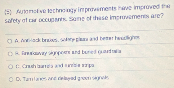 (5) Automotive technology improvements have improved the
safety of car occupants. Some of these improvements are?
A. Anti-lock brakes, safety glass and better headlights
B. Breakaway signposts and buried guardrails
C. Crash barrels and rumble strips
D. Turn lanes and delayed green signals