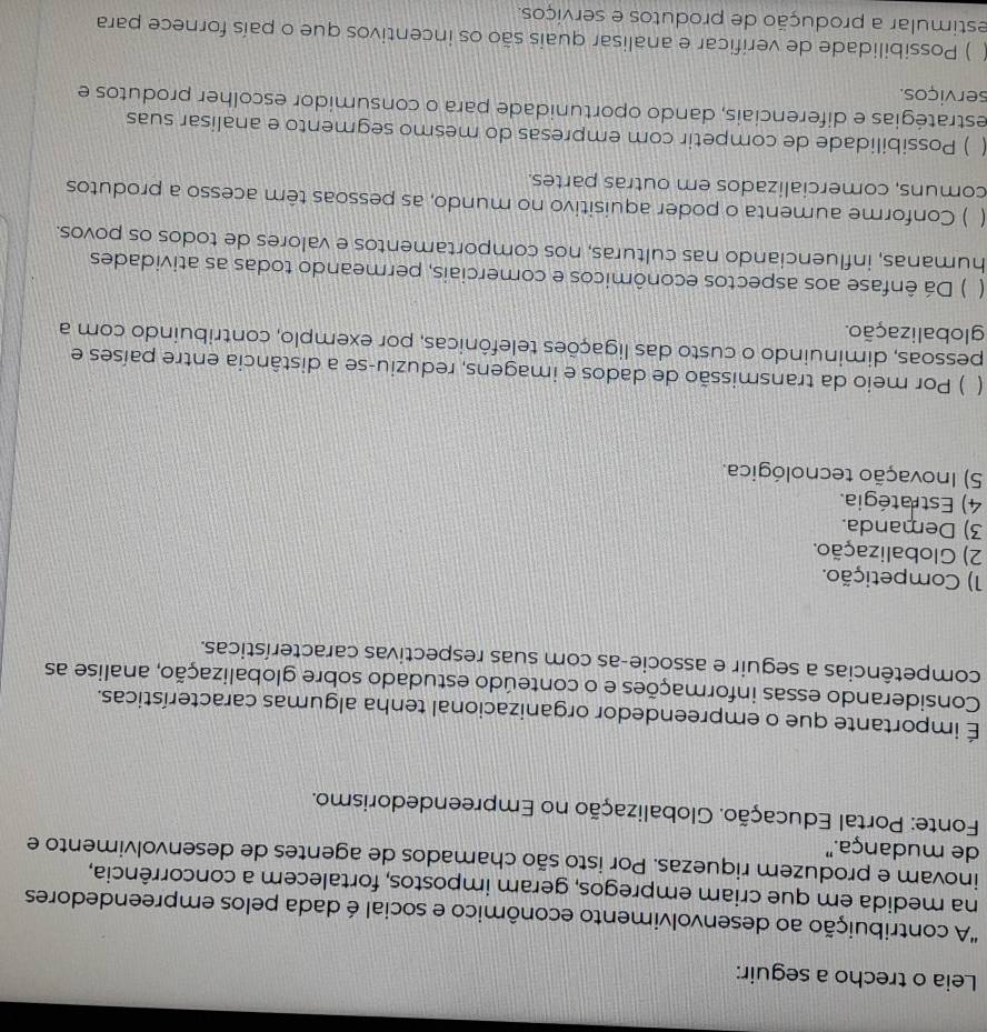 Leia o trecho a seguir:
"A contribuição ao desenvolvimento econômico e social é dada pelos empreendedores
na medida em que criam empregos, geram impostos, fortalecem a concorrência,
inovam e produzem riquezas. Por isto são chamados de agentes de desenvolvimento e
de mudança."
Fonte: Portal Educação. Globalização no Empreendedorismo.
É importante que o empreendedor organizacional tenha algumas características.
Considerando essas informações e o conteúdo estudado sobre globalização, analise as
competências a seguir e associe-as com suas respectivas características.
1) Competição.
2) Globalização.
3) Demanda.
4) Estratégia.
5) Inovação tecnológica.
( ) Por meio da transmissão de dados e imagens, reduziu-se a distância entre países e
pessoas, diminuindo o custo das ligações telefônicas, por exemplo, contribuindo com a
globalização.
( ) Dá ênfase aos aspectos econômicos e comerciais, permeando todas as atividades
humanas, influenciando nas culturas, nos comportamentos e valores de todos os povos.
 ) Conforme aumenta o poder aquisitivo no mundo, as pessoas têm acesso a produtos
comuns, comercializados em outras partes.
) Possibilidade de competir com empresas do mesmo segmento e analisar suas
estratégias e diferenciais, dando oportunidade para o consumidor escolher produtos e
serviços.
) Possibilidade de verificar e analisar quais são os incentivos que o país fornece para
estimular a produção de produtos e serviços.