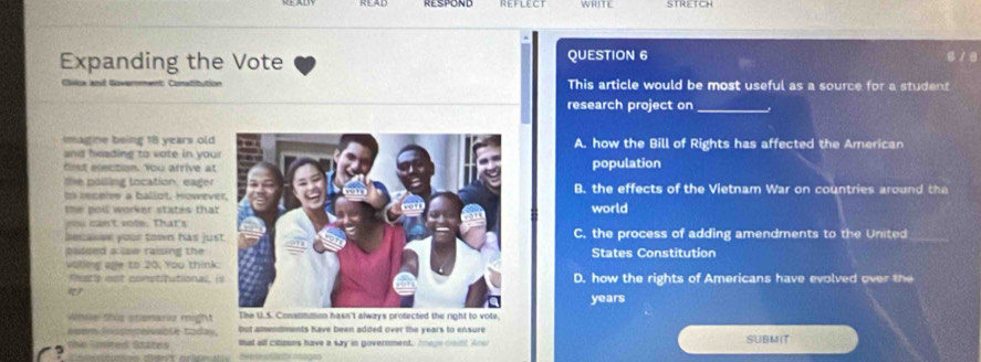 WRITE
Expanding the Vote QUESTION 6
Chilca ant
This article would be most useful as a source for a student
research project on_
magine being 18 years oldA. how the Bill of Rights has affected the American
and heading to vote in you
fist election. You arrive atpopulation
the polling tocation, eager
tn inceme a ballot. HoweveB. the effects of the Vietnam War on countries around the
the pol worker states thatworld
you can't vote. that's
becaser your town has jusC. the process of adding amendments to the United_
padsed a law raising the States Constitution
valling age to 20, You think
Futle est constitutional, D. how the rights of Americans have evolved over the

years
Whse tus stemarie might The U.S. Consommon hasn't always protected the right to vote,
woem Inspnmiable today. but amendments have been added over the years to ensure
the Sited Saätes that all citizons have a say in government, Iage coutt Anw SUBMIT