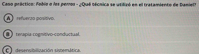 Caso práctico: Fobia α los perros - ¿Qué técnica se utilizó en el tratamiento de Daniel?
A refuerzo positivo.
B terapia cognitivo-conductual.
C ) desensibilización sistemática.