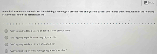 FLAG
A medical administrative assistant is explaining a radiological procedure to an 8-year-old patient who injured their ankle. Which of the following
statements should the assistant make?
"We're going to take a lateral and medial view of your ankle."
"We're going to perform an x -ray of your tibia."
"We're going to take a picture of your ankle."
"We're going to perform a roentgenogram of your tibia."