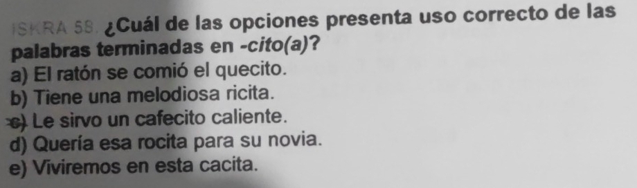 ISKRA 58. ¿Cuál de las opciones presenta uso correcto de las
palabras terminadas en -cito(a)?
a) El ratón se comió el quecito.
b) Tiene una melodiosa ricita.
) Le sirvo un cafecito caliente.
d) Quería esa rocita para su novia.
e) Viviremos en esta cacita.