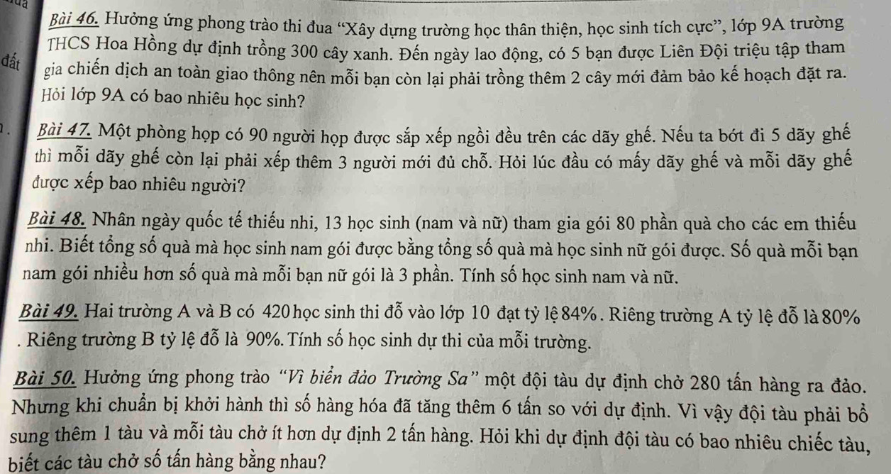 Hưởng ứng phong trào thi đua “Xây dựng trường học thân thiện, học sinh tích cực”, lớp 9A trường
THCS Hoa Hồng dự định trồng 300 cây xanh. Đến ngày lao động, có 5 bạn được Liên Đội triệu tập tham
đất gia chiến dịch an toàn giao thông nên mỗi bạn còn lại phải trồng thêm 2 cây mới đảm bảo kế hoạch đặt ra.
Hỏi lớp 9A có bao nhiêu học sinh?
1 . Bài 47. Một phòng họp có 90 người họp được sắp xếp ngồi đều trên các dãy ghế. Nếu ta bớt đi 5 dãy ghế
thì mỗi dãy ghế còn lại phải xếp thêm 3 người mới đủ chỗ. Hỏi lúc đầu có mấy dãy ghế và mỗi dãy ghế
được xếp bao nhiêu người?
Bài 48. Nhân ngày quốc tế thiếu nhi, 13 học sinh (nam và nữ) tham gia gói 80 phần quà cho các em thiếu
nhi. Biết tổng số quà mà học sinh nam gói được bằng tổng số quà mà học sinh nữ gói được. Số quà mỗi bạn
nam gói nhiều hơn số quà mà mỗi bạn nữ gói là 3 phần. Tính số học sinh nam và nữ.
Bài 49. Hai trường A và B có 420 học sinh thi đỗ vào lớp 10 đạt tỷ lệ 84% . Riêng trường A tỷ lệ đỗ là 80%
. Riêng trường B tỷ lệ đỗ là 90%. Tính số học sinh dự thi của mỗi trường.
Bài 50. Hưởng ứng phong trào “Vì biển đảo Trường Sa” một đội tàu dự định chở 280 tấn hàng ra đảo.
Nhưng khi chuẩn bị khởi hành thì số hàng hóa đã tăng thêm 6 tần so với dự định. Vì vậy đội tàu phải bổ
sung thêm 1 tàu và mỗi tàu chở ít hơn dự định 2 tấn hàng. Hỏi khi dự định đội tàu có bao nhiêu chiếc tàu,
biết các tàu chở số tấn hàng bằng nhau?